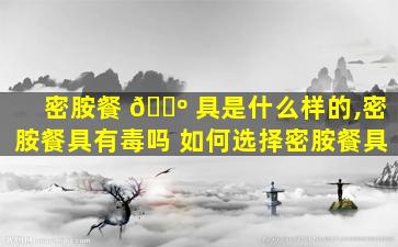 密胺餐 🐺 具是什么样的,密胺餐具有毒吗 如何选择密胺餐具
